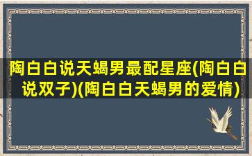 陶白白说天蝎男最配星座(陶白白说双子)(陶白白天蝎男的爱情)