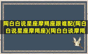 陶白白说星座摩羯座跟谁配(陶白白说星座摩羯座)(陶白白谈摩羯座)