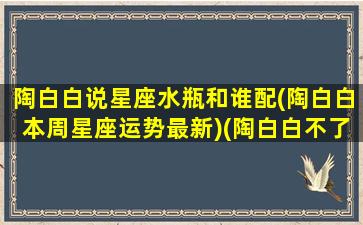 陶白白说星座水瓶和谁配(陶白白本周星座运势最新)(陶白白不了解水瓶座)