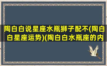 陶白白说星座水瓶狮子配不(陶白白星座运势)(陶白白水瓶座的内心世界)