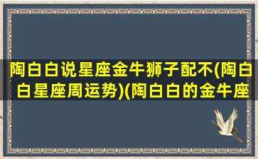 陶白白说星座金牛狮子配不(陶白白星座周运势)(陶白白的金牛座是什么意思)