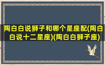 陶白白说狮子和哪个星座配(陶白白说十二星座)(陶白白狮子座)