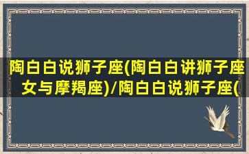 陶白白说狮子座(陶白白讲狮子座女与摩羯座)/陶白白说狮子座(陶白白讲狮子座女与摩羯座)-我的网站