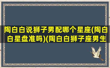 陶白白说狮子男配哪个星座(陶白白星盘准吗)(陶白白狮子座男生性格)