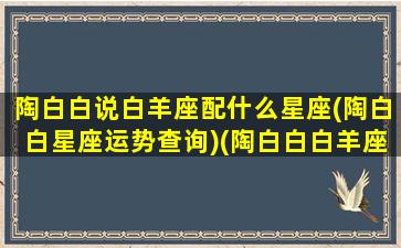 陶白白说白羊座配什么星座(陶白白星座运势查询)(陶白白白羊座恋爱)