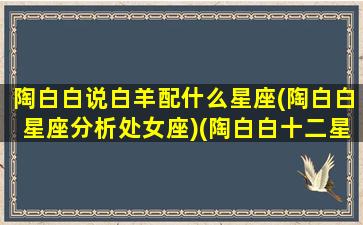 陶白白说白羊配什么星座(陶白白星座分析处女座)(陶白白十二星座分析白羊女)