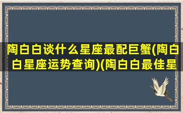 陶白白谈什么星座最配巨蟹(陶白白星座运势查询)(陶白白最佳星座配对)