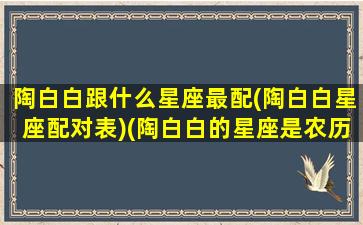 陶白白跟什么星座最配(陶白白星座配对表)(陶白白的星座是农历还是阳历)