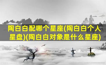 陶白白配哪个星座(陶白白个人星盘)(陶白白对象是什么星座)