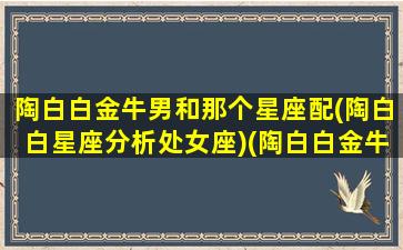 陶白白金牛男和那个星座配(陶白白星座分析处女座)(陶白白金牛座女生性格特点)