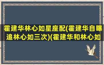 霍建华林心如星座配(霍建华自曝追林心如三次)(霍建华和林心如八字)