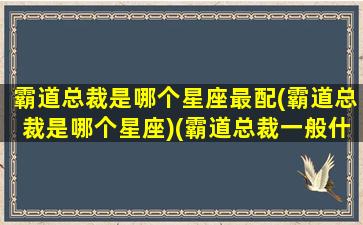 霸道总裁是哪个星座最配(霸道总裁是哪个星座)(霸道总裁一般什么星座)