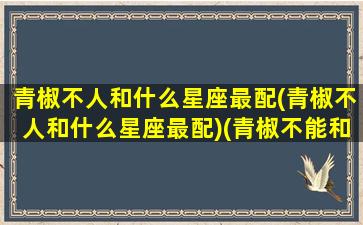 青椒不人和什么星座最配(青椒不人和什么星座最配)(青椒不能和哪些食物一起吃)