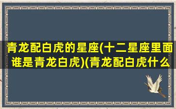 青龙配白虎的星座(十二星座里面谁是青龙白虎)(青龙配白虎什么意思)