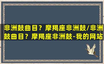 非洲鼓曲目？摩羯座非洲鼓/非洲鼓曲目？摩羯座非洲鼓-我的网站(monsters非洲鼓)