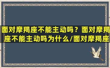 面对摩羯座不能主动吗？面对摩羯座不能主动吗为什么/面对摩羯座不能主动吗？面对摩羯座不能主动吗为什么-我的网站