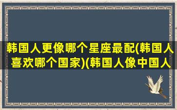 韩国人更像哪个星座最配(韩国人喜欢哪个国家)(韩国人像中国人吗)