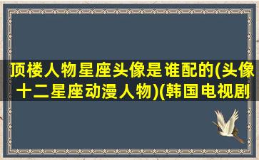 顶楼人物星座头像是谁配的(头像十二星座动漫人物)(韩国电视剧顶楼人物星座)