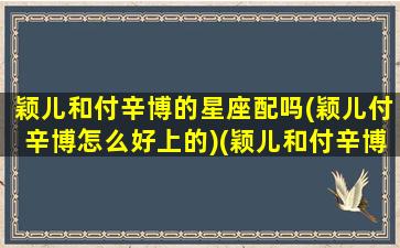 颖儿和付辛博的星座配吗(颖儿付辛博怎么好上的)(颖儿和付辛博谁比较红)