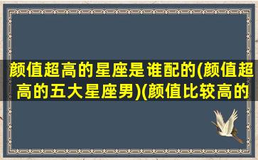 颜值超高的星座是谁配的(颜值超高的五大星座男)(颜值比较高的星座男)