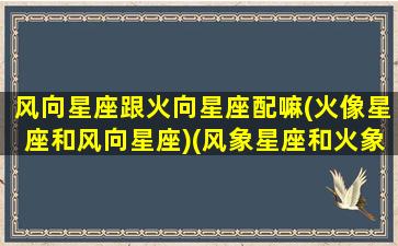 风向星座跟火向星座配嘛(火像星座和风向星座)(风象星座和火象星座合得来吗)