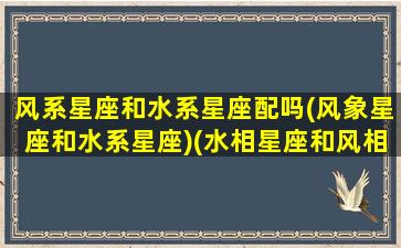 风系星座和水系星座配吗(风象星座和水系星座)(水相星座和风相星座)