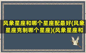 风象星座和哪个星座配最好(风象星座克制哪个星座)(风象星座和哪个星象比较配)