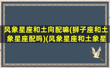 风象星座和土向配嘛(狮子座和土象星座配吗)(风象星座和土象星座相克吗)