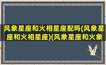 风象星座和火相星座配吗(风象星座和火相星座)(风象星座和火象星座相处好不好)