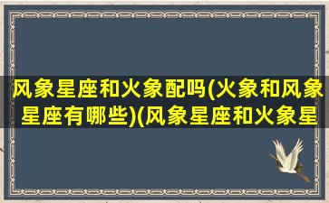 风象星座和火象配吗(火象和风象星座有哪些)(风象星座和火象星座可以在一起吗)