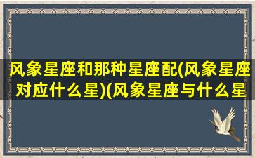 风象星座和那种星座配(风象星座对应什么星)(风象星座与什么星座配)