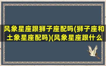 风象星座跟狮子座配吗(狮子座和土象星座配吗)(风象星座跟什么配)