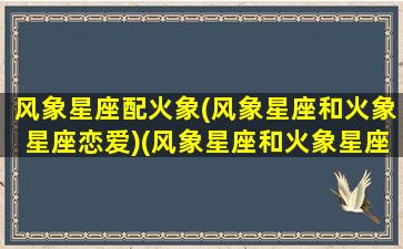 风象星座配火象(风象星座和火象星座恋爱)(风象星座和火象星座的结合)