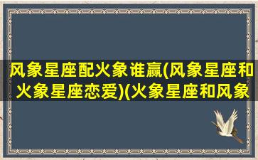 风象星座配火象谁赢(风象星座和火象星座恋爱)(火象星座和风象星座配对吗)