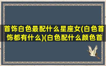 首饰白色最配什么星座女(白色首饰都有什么)(白色配什么颜色首饰)