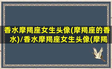 香水摩羯座女生头像(摩羯座的香水)/香水摩羯座女生头像(摩羯座的香水)-我的网站