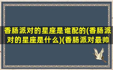 香肠派对的星座是谁配的(香肠派对的星座是什么)(香肠派对最帅搭配)