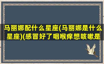 马丽娜配什么星座(马丽娜是什么星座)(感冒好了咽喉痒想咳嗽是什么原因)