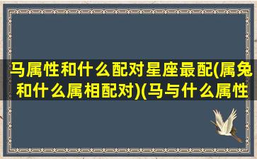 马属性和什么配对星座最配(属兔和什么属相配对)(马与什么属性相配)