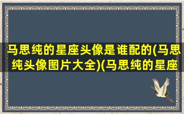 马思纯的星座头像是谁配的(马思纯头像图片大全)(马思纯的星座是什么)