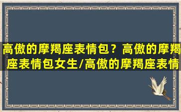 高傲的摩羯座表情包？高傲的摩羯座表情包女生/高傲的摩羯座表情包？高傲的摩羯座表情包女生-我的网站