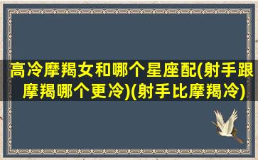 高冷摩羯女和哪个星座配(射手跟摩羯哪个更冷)(射手比摩羯冷)