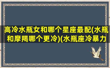 高冷水瓶女和哪个星座最配(水瓶和摩羯哪个更冷)(水瓶座冷暴力vs摩羯座冷暴力)