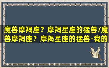 魔兽摩羯座？摩羯星座的猛兽/魔兽摩羯座？摩羯星座的猛兽-我的网站(摩羯座星座之首)