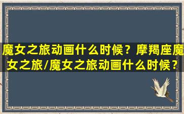 魔女之旅动画什么时候？摩羯座魔女之旅/魔女之旅动画什么时候？摩羯座魔女之旅-我的网站