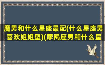 魔男和什么星座最配(什么星座男喜欢姐姐型)(摩羯座男和什么星座女人匹配)