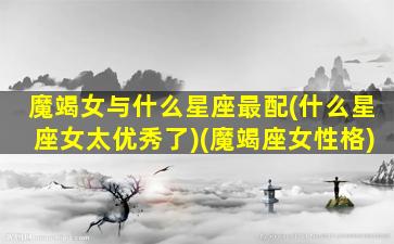 魔竭女与什么星座最配(什么星座女太优秀了)(魔竭座女性格)