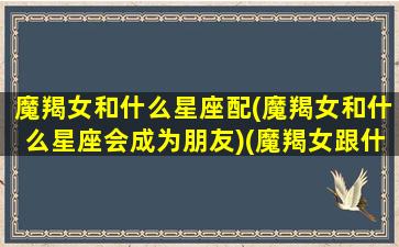 魔羯女和什么星座配(魔羯女和什么星座会成为朋友)(魔羯女跟什么星座)