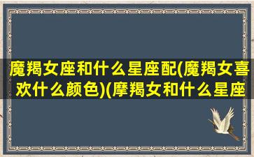 魔羯女座和什么星座配(魔羯女喜欢什么颜色)(摩羯女和什么星座最配排名)