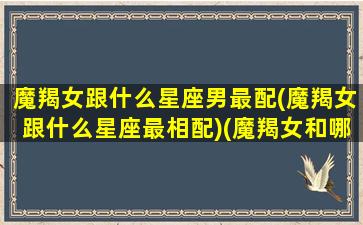 魔羯女跟什么星座男最配(魔羯女跟什么星座最相配)(魔羯女和哪个星座最配)